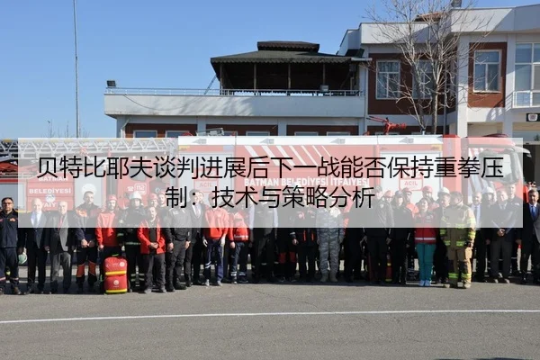 贝特比耶夫谈判进展后下一战能否保持重拳压制：技术与策略分析