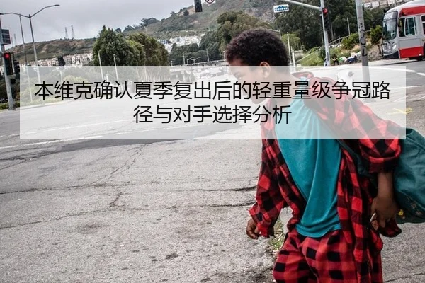 本维克确认夏季复出后的轻重量级争冠路径与对手选择分析